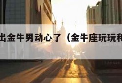 怎么看出金牛男动心了（金牛座玩玩和真爱区别）