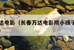 长春万达电影（长春万达电影院小孩子一米几不用票）